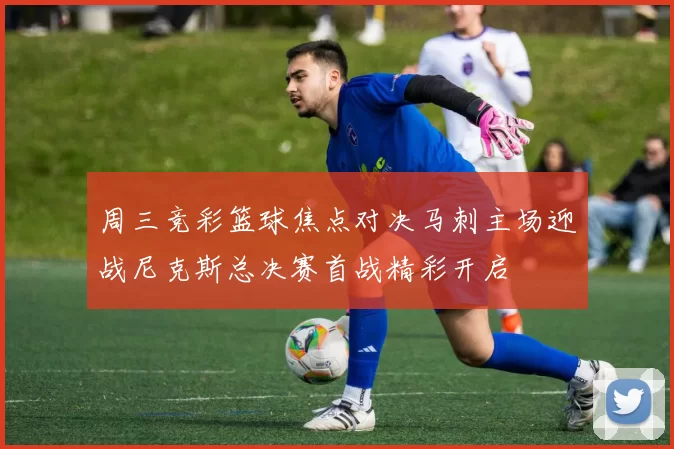 周三竞彩篮球焦点对决马刺主场迎战尼克斯总决赛首战精彩开启