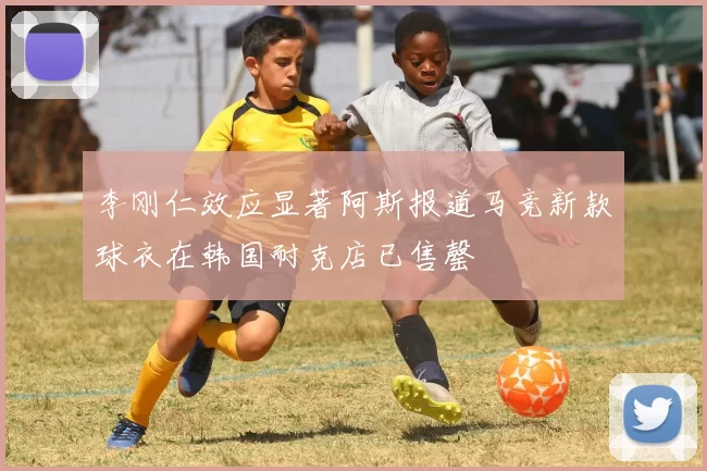 李刚仁效应显著阿斯报道马竞新款球衣在韩国耐克店已售罄