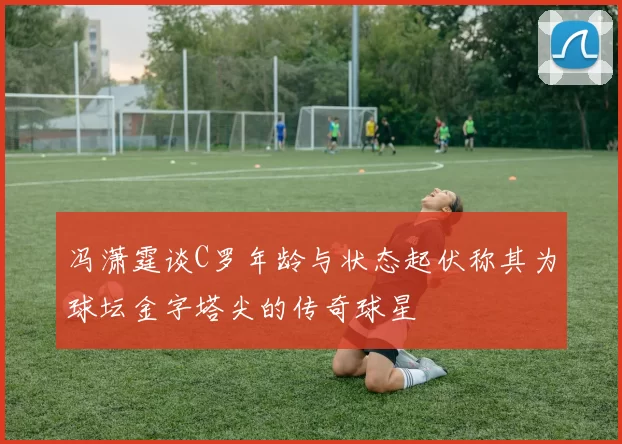 冯潇霆谈C罗年龄与状态起伏称其为球坛金字塔尖的传奇球星
