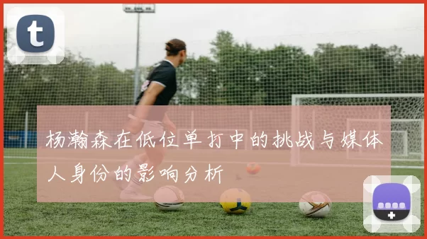 杨瀚森在低位单打中的挑战与媒体人身份的影响分析