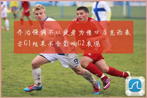 乔治强调不以疲劳为借口马克西表示G1结果不会影响G2表现