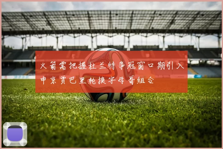 火箭需把握杜兰特争冠窗口期引入申京贾巴里轮换字母哥组合
