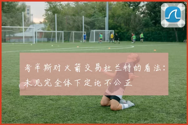 考辛斯对火箭交易杜兰特的看法：未见完全体下定论不公正