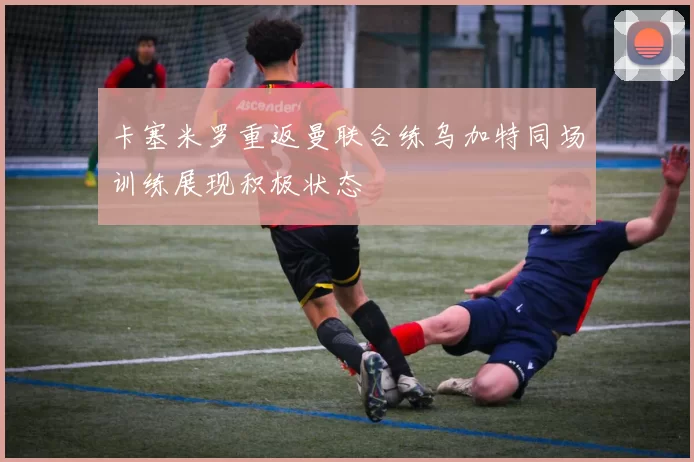 卡塞米罗重返曼联合练乌加特同场训练展现积极状态