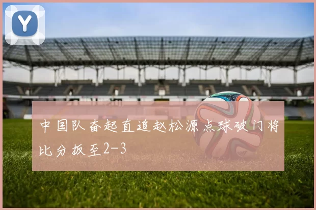 中国队奋起直追赵松源点球破门将比分扳至2-3
