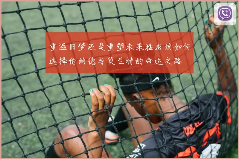 重温旧梦还是重塑未来猛龙该如何选择伦纳德与莫兰特的命运之路