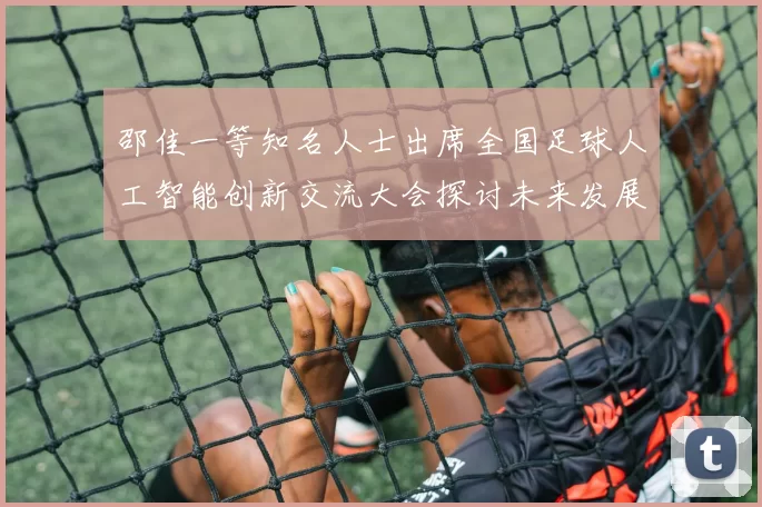 邵佳一等知名人士出席全国足球人工智能创新交流大会探讨未来发展方向
