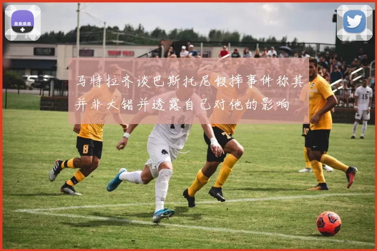 马特拉齐谈巴斯托尼假摔事件称其并非大错并透露自己对他的影响