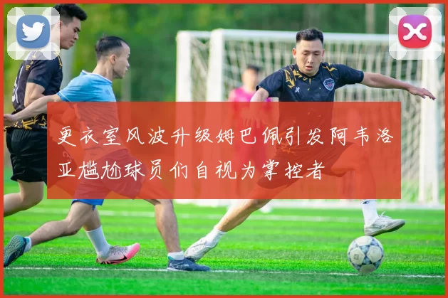 更衣室风波升级姆巴佩引发阿韦洛亚尴尬球员们自视为掌控者