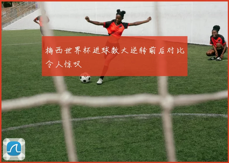 梅西世界杯进球数大逆转前后对比令人惊叹