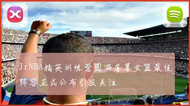 JrNBA精英训练营圆满落幕女篮最佳阵容正式公布引发关注