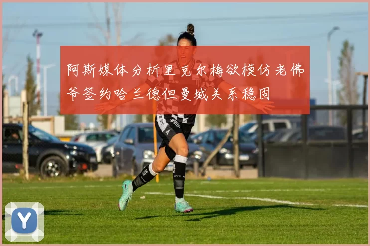阿斯媒体分析里克尔梅欲模仿老佛爷签约哈兰德但曼城关系稳固