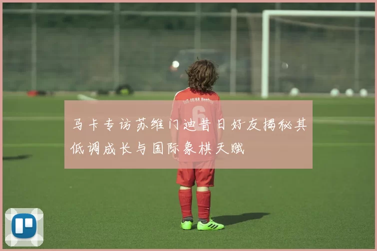 马卡专访苏维门迪昔日好友揭秘其低调成长与国际象棋天赋