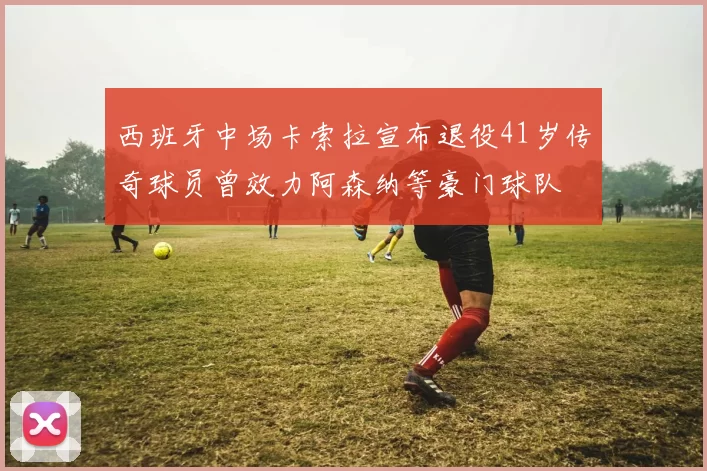 西班牙中场卡索拉宣布退役41岁传奇球员曾效力阿森纳等豪门球队