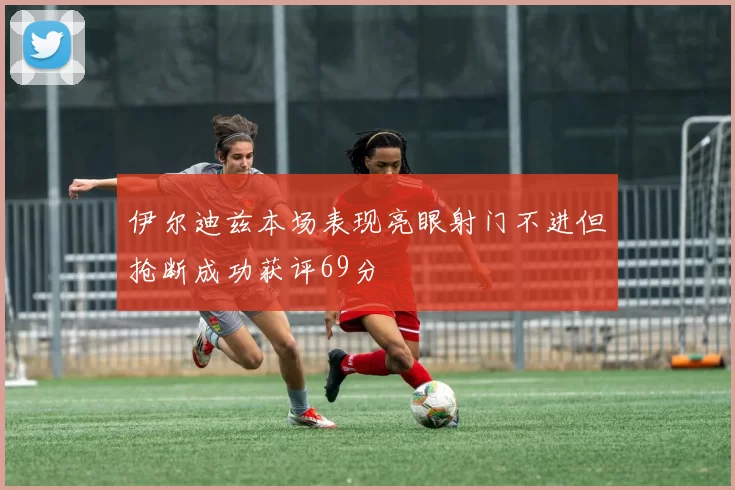伊尔迪兹本场表现亮眼射门不进但抢断成功获评69分