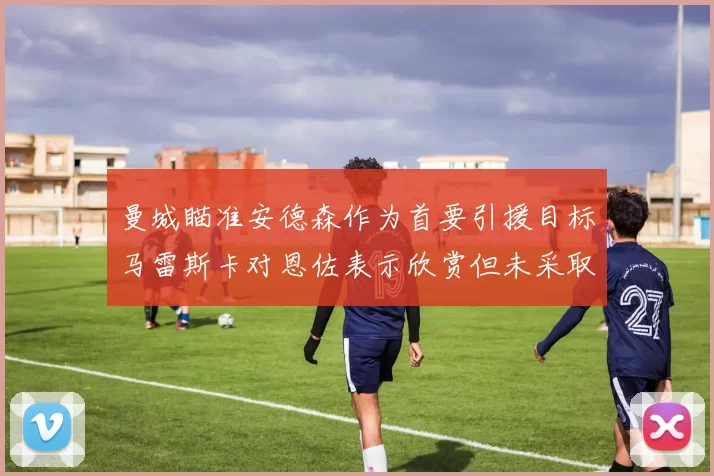 曼城瞄准安德森作为首要引援目标马雷斯卡对恩佐表示欣赏但未采取行动