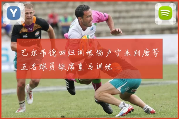 巴尔韦德回归训练场卢宁米利唐等五名球员缺席皇马训练