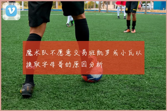 魔术队不愿意交易班凯罗或小瓦以换取字母哥的原因分析