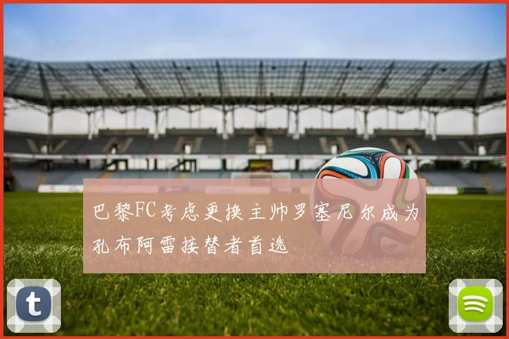 巴黎FC考虑更换主帅罗塞尼尔成为孔布阿雷接替者首选