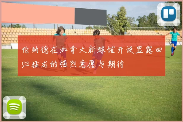 伦纳德在加拿大新球馆开设显露回归猛龙的强烈意愿与期待