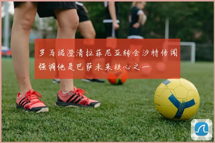 罗马诺澄清拉菲尼亚转会沙特传闻强调他是巴萨未来核心之一