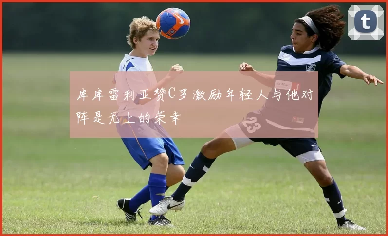 库库雷利亚赞C罗激励年轻人与他对阵是无上的荣幸