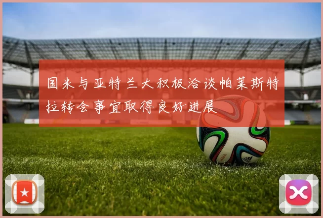 国米与亚特兰大积极洽谈帕莱斯特拉转会事宜取得良好进展