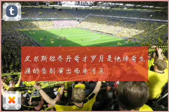 皮尔斯称乔丹奇才岁月是他传奇生涯的告别演出而非污点
