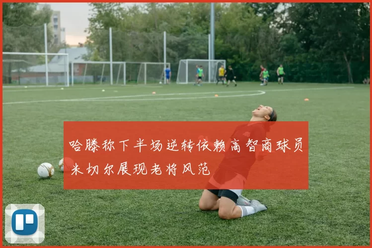 哈滕称下半场逆转依赖高智商球员米切尔展现老将风范
